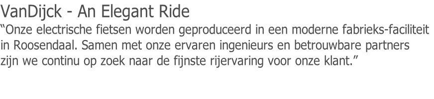 VanDijck - An Elegant Ride
“Onze electrische fietsen worden geproduceerd in een moderne fabrieks-faciliteit
in Roosendaal. Samen met onze ervaren ingenieurs en betrouwbare partners
zijn we continu op zoek naar de fijnste rijervaring voor onze klant.”

