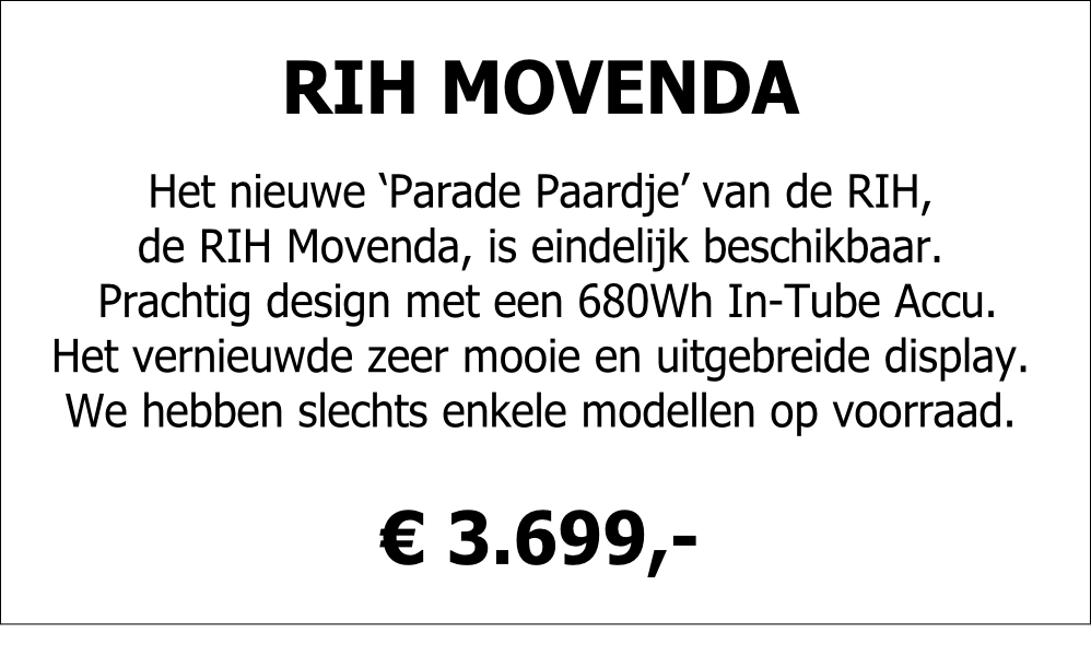 RIH MOVENDA

Het nieuwe ‘Parade Paardje’ van de RIH,
de RIH Movenda, is eindelijk beschikbaar.
 Prachtig design met een 680Wh In-Tube Accu. 
Het vernieuwde zeer mooie en uitgebreide display.
We hebben slechts enkele modellen op voorraad.

€ 3.699,-
 